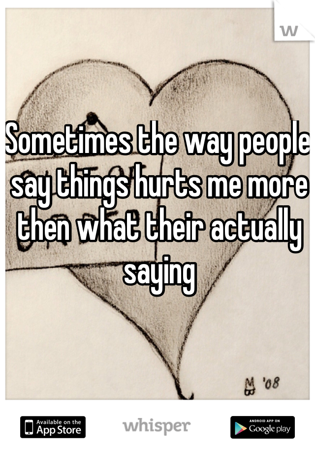 Sometimes the way people say things hurts me more then what their actually saying 