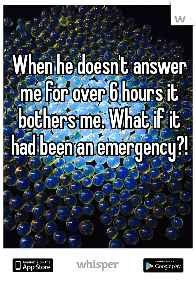When he doesn't answer me for over 6 hours it bothers me. What if it had been an emergency?!