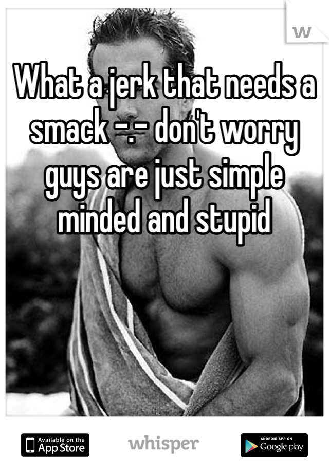 What a jerk that needs a smack -.- don't worry guys are just simple minded and stupid 