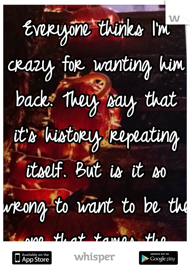 Everyone thinks I'm crazy for wanting him back. They say that it's history repeating itself. But is it so wrong to want to be the one that tames the beast? You can't just walk away from what could potentially be the best. 