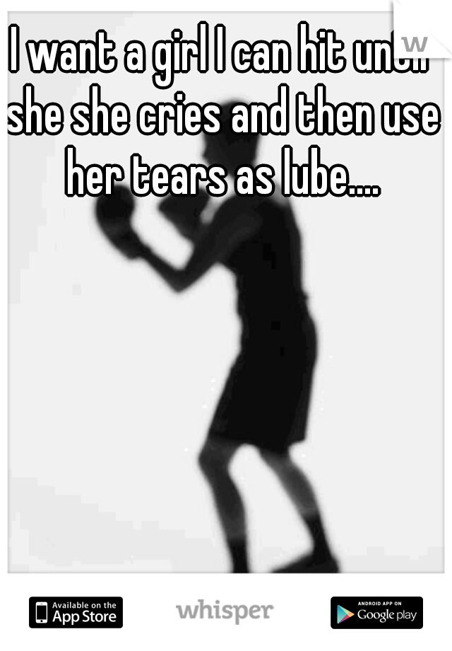 I want a girl I can hit until she she cries and then use her tears as lube....