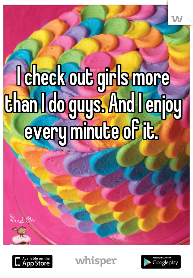 I check out girls more than I do guys. And I enjoy every minute of it. 