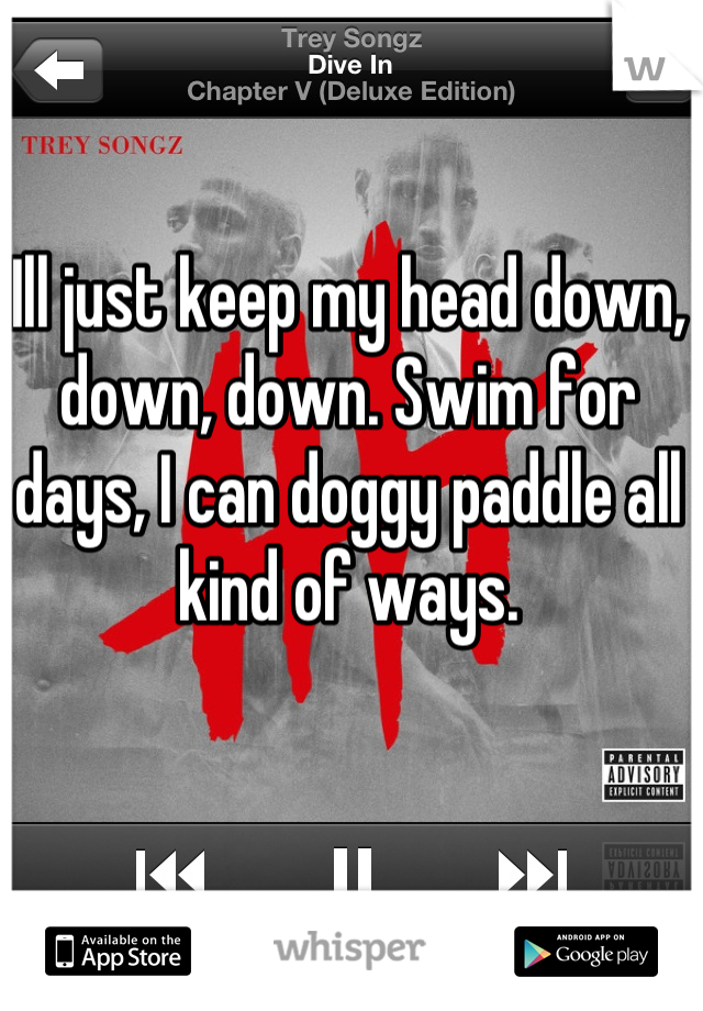 Ill just keep my head down, down, down. Swim for days, I can doggy paddle all kind of ways.