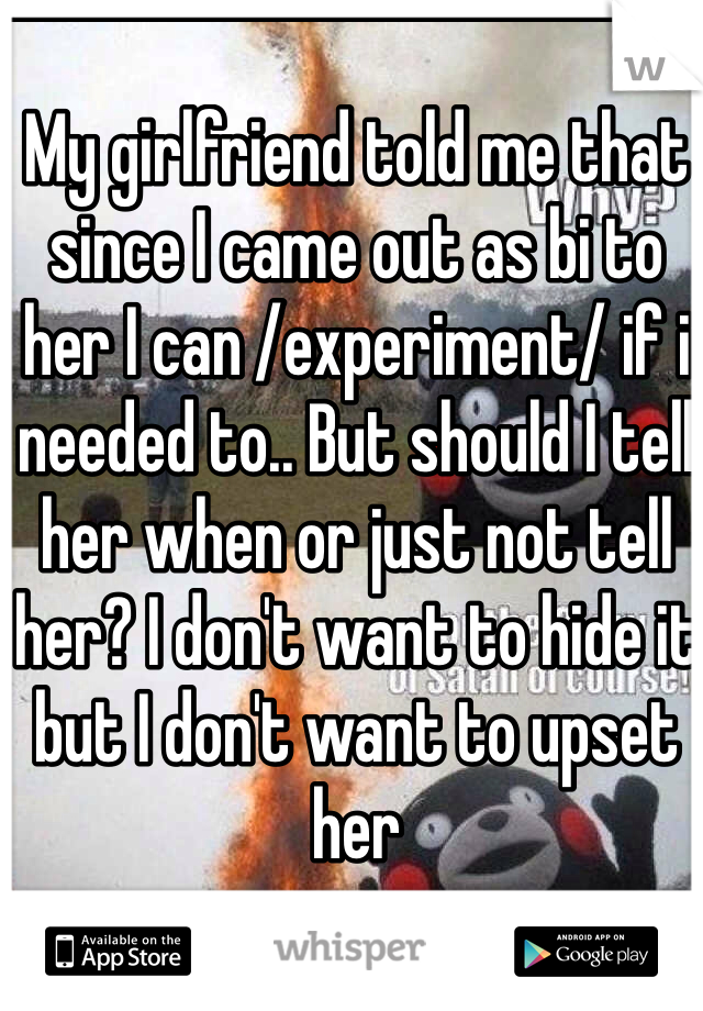 My girlfriend told me that since I came out as bi to her I can /experiment/ if i needed to.. But should I tell her when or just not tell her? I don't want to hide it but I don't want to upset her
