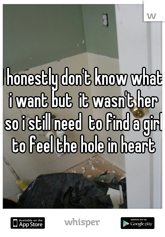 I honestly don't know what i want but  it wasn't her so i still need  to find a girl to feel the hole in heart