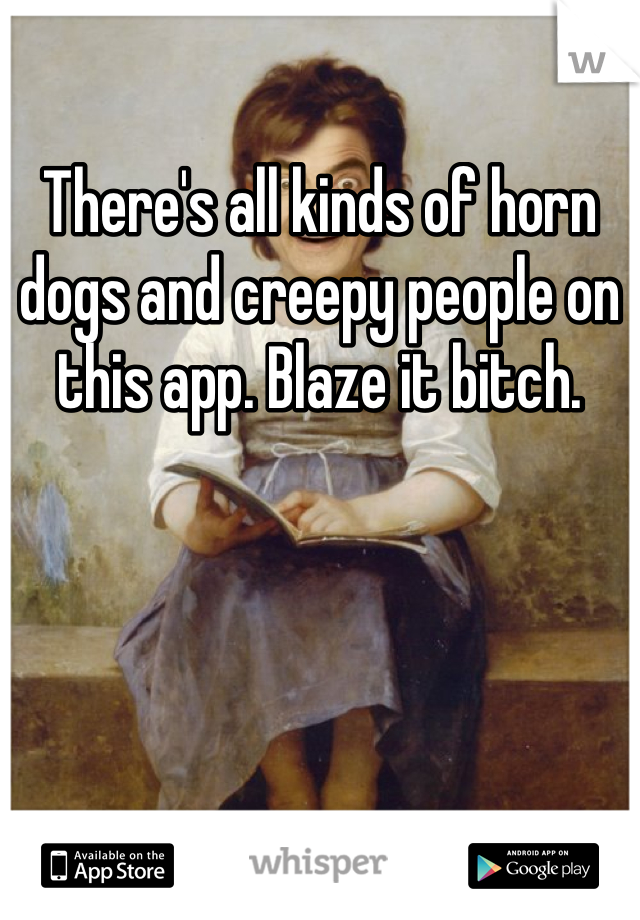 There's all kinds of horn dogs and creepy people on this app. Blaze it bitch. 