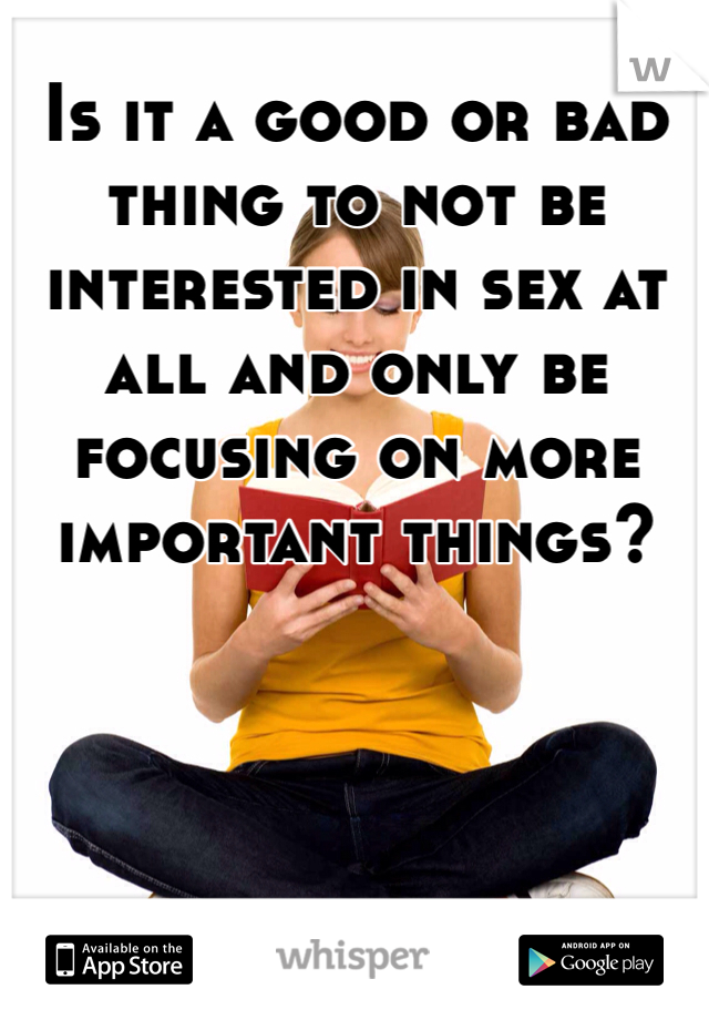 Is it a good or bad thing to not be interested in sex at all and only be focusing on more important things?