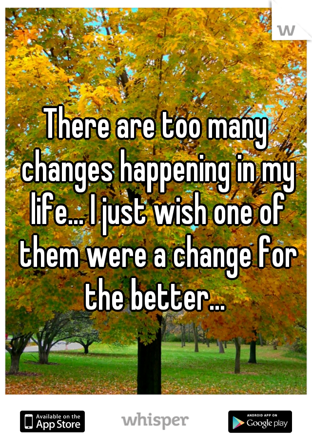 There are too many changes happening in my life... I just wish one of them were a change for the better... 