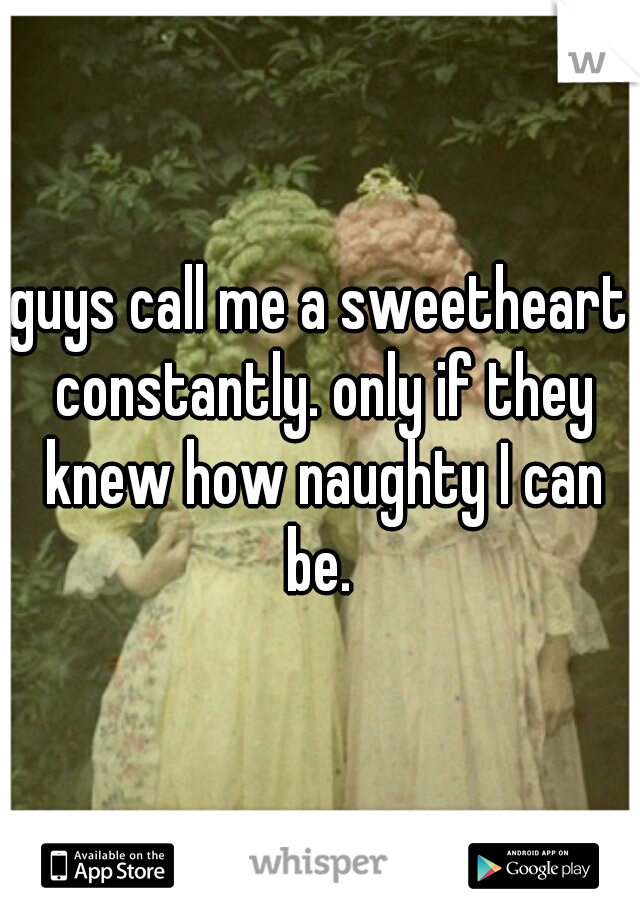 guys call me a sweetheart constantly. only if they knew how naughty I can be. 