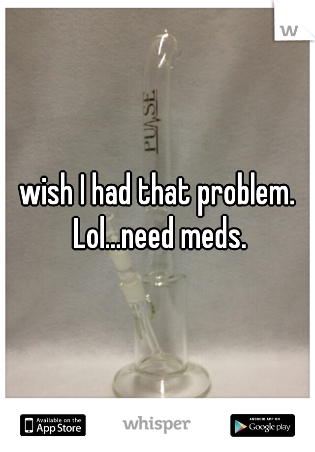 wish I had that problem. Lol...need meds.