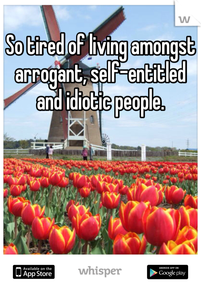 So tired of living amongst arrogant, self-entitled and idiotic people. 
