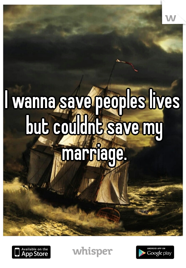 I wanna save peoples lives but couldnt save my marriage.