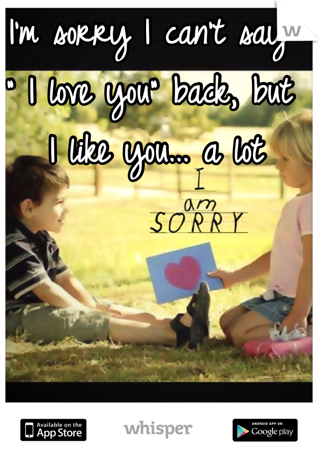 I'm sorry I can't say
" I love you" back, but
 I like you... a lot