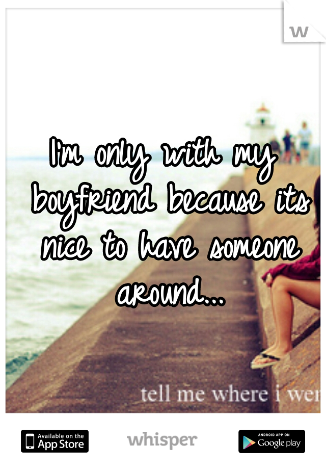 I'm only with my boyfriend because its nice to have someone around...