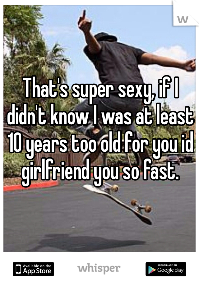 That's super sexy, if I didn't know I was at least 10 years too old for you id girlfriend you so fast.