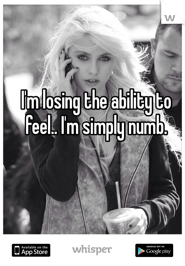 I'm losing the ability to feel.. I'm simply numb. 