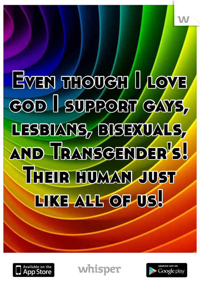 Even though I love god I support gays, lesbians, bisexuals, and Transgender's! Their human just like all of us! 