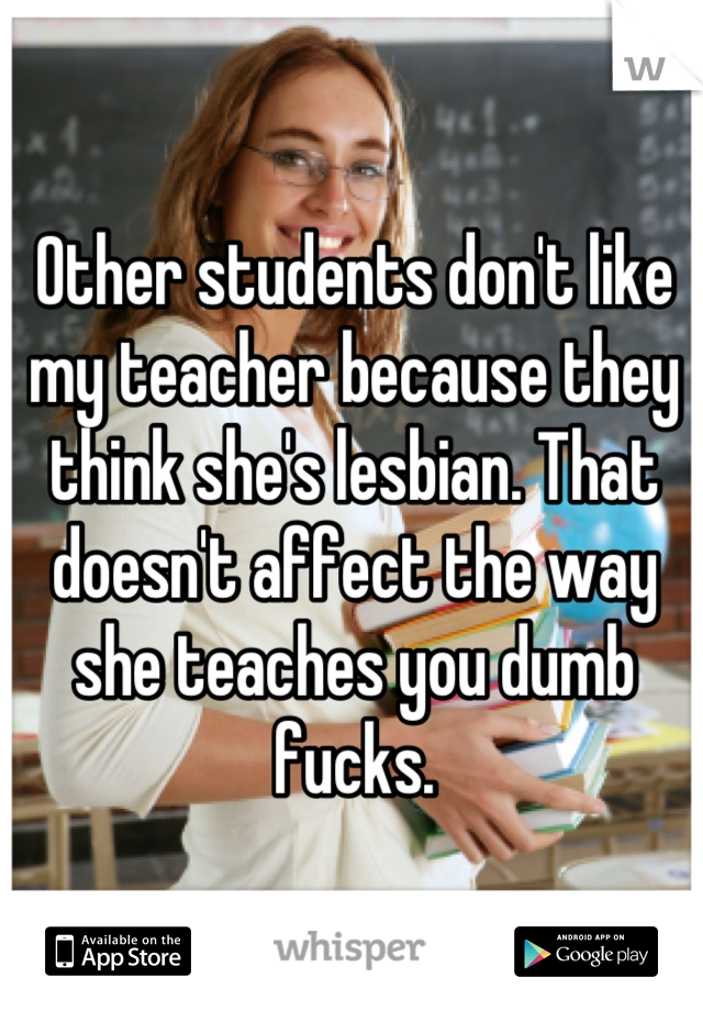 Other students don't like my teacher because they think she's lesbian. That doesn't affect the way she teaches you dumb fucks.