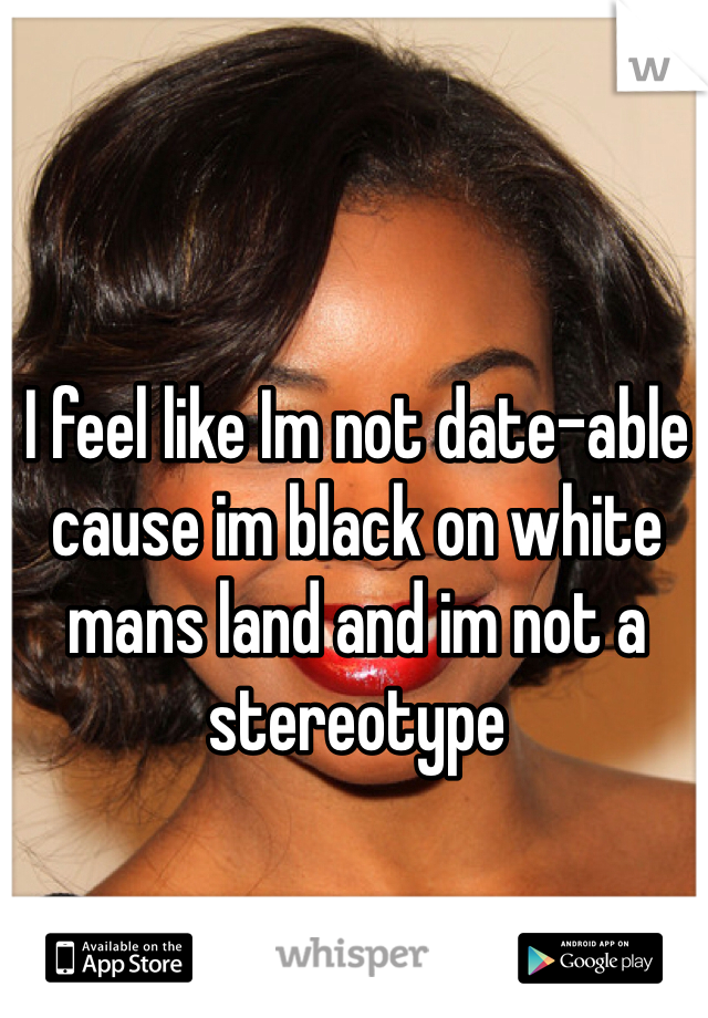 I feel like Im not date-able cause im black on white mans land and im not a stereotype