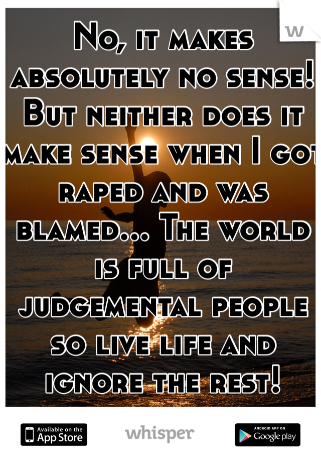 No, it makes absolutely no sense! But neither does it make sense when I got raped and was blamed... The world is full of judgemental people so live life and ignore the rest!