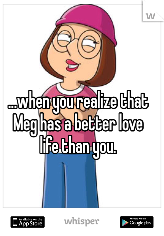 ...when you realize that
Meg has a better love
life than you.

