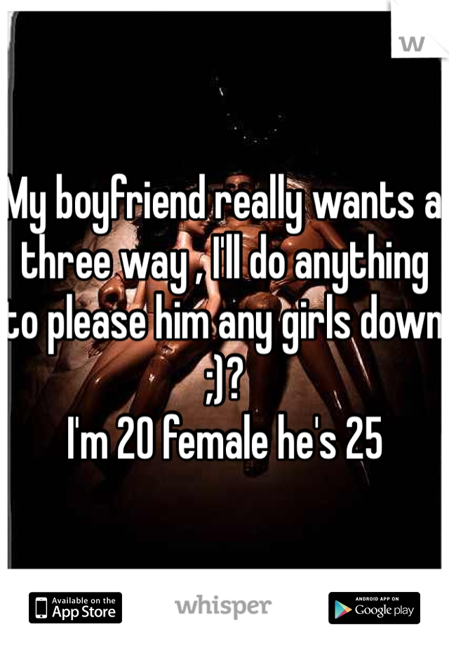 My boyfriend really wants a three way , I'll do anything to please him any girls down ;)? 
I'm 20 female he's 25 