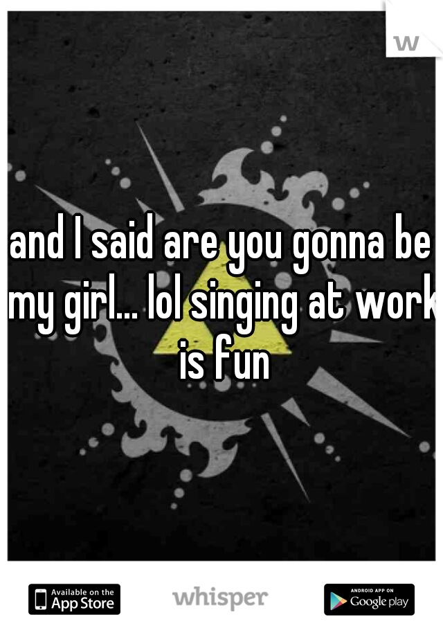 and I said are you gonna be my girl... lol singing at work is fun
