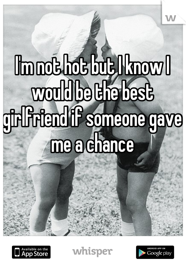 I'm not hot but I know I would be the best girlfriend if someone gave me a chance