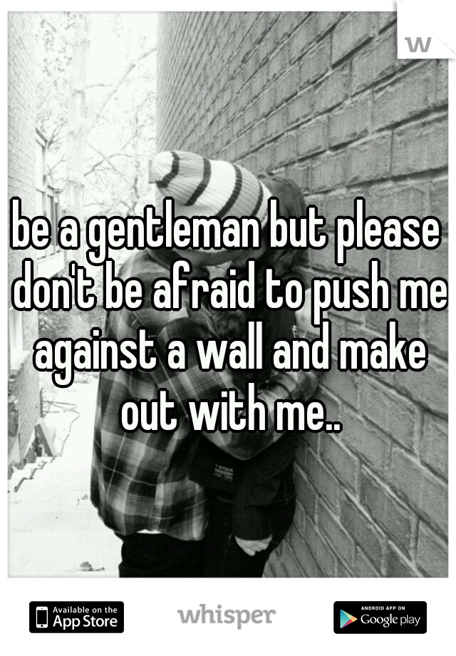 be a gentleman but please don't be afraid to push me against a wall and make out with me..