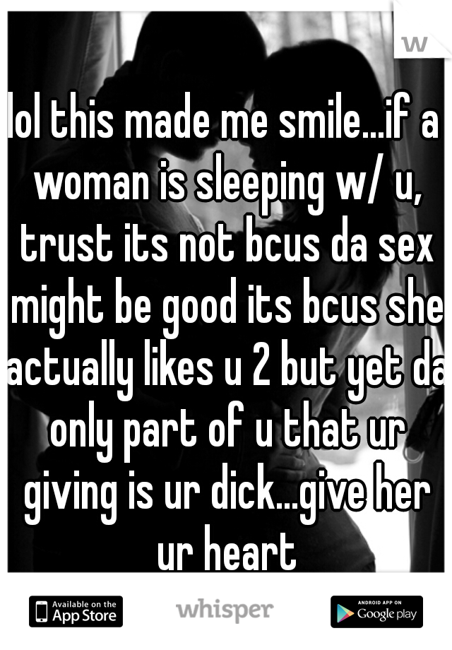 lol this made me smile...if a woman is sleeping w/ u, trust its not bcus da sex might be good its bcus she actually likes u 2 but yet da only part of u that ur giving is ur dick...give her ur heart