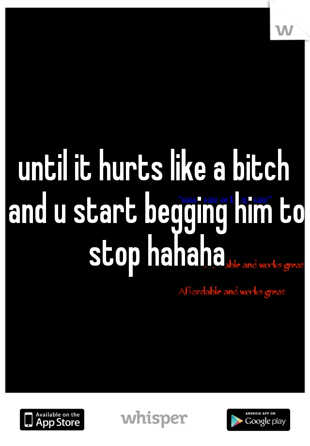 until it hurts like a bitch and u start begging him to stop hahaha