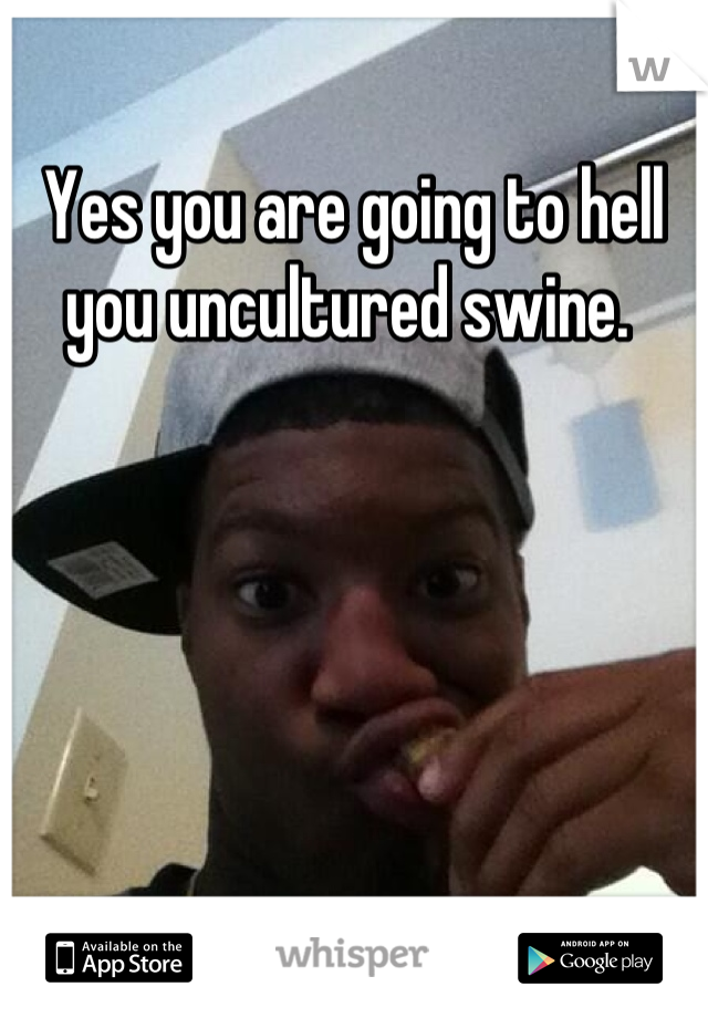 Yes you are going to hell you uncultured swine. 