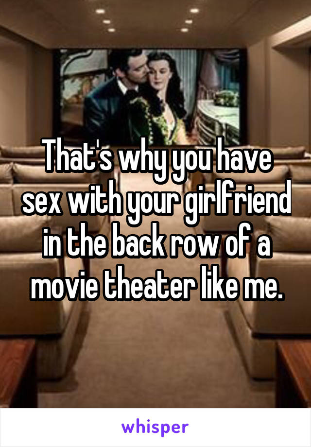 That's why you have sex with your girlfriend in the back row of a movie theater like me.