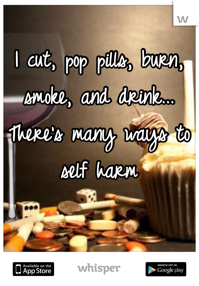 I cut, pop pills, burn, smoke, and drink...
There's many ways to self harm 