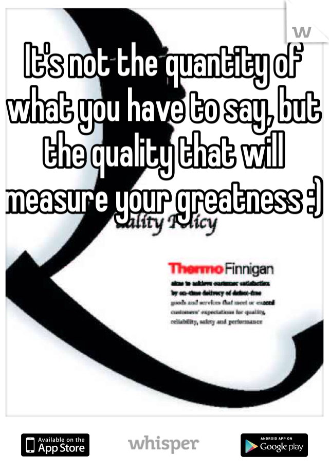 It's not the quantity of what you have to say, but the quality that will measure your greatness :)