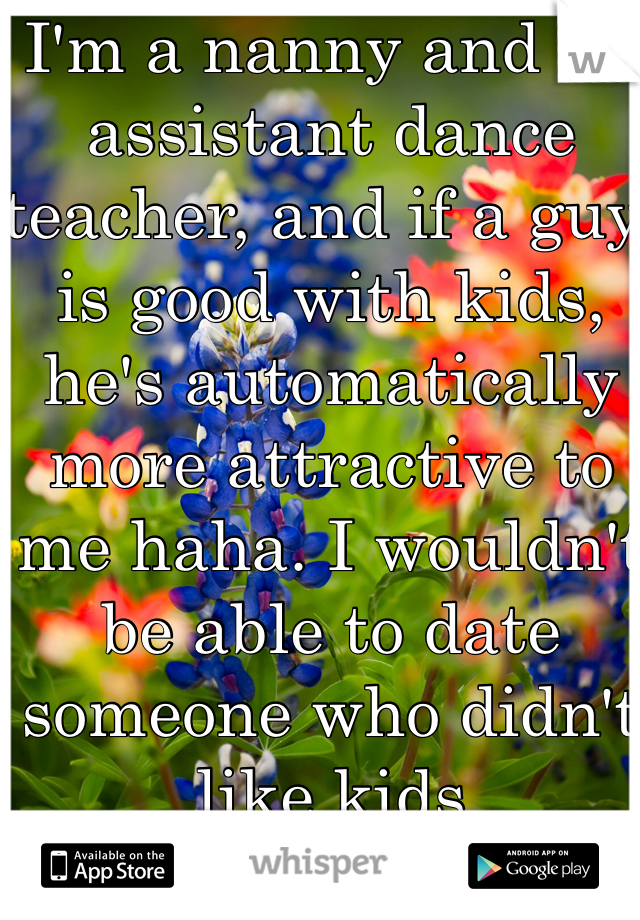 I'm a nanny and an assistant dance teacher, and if a guy is good with kids, he's automatically more attractive to me haha. I wouldn't be able to date someone who didn't like kids 