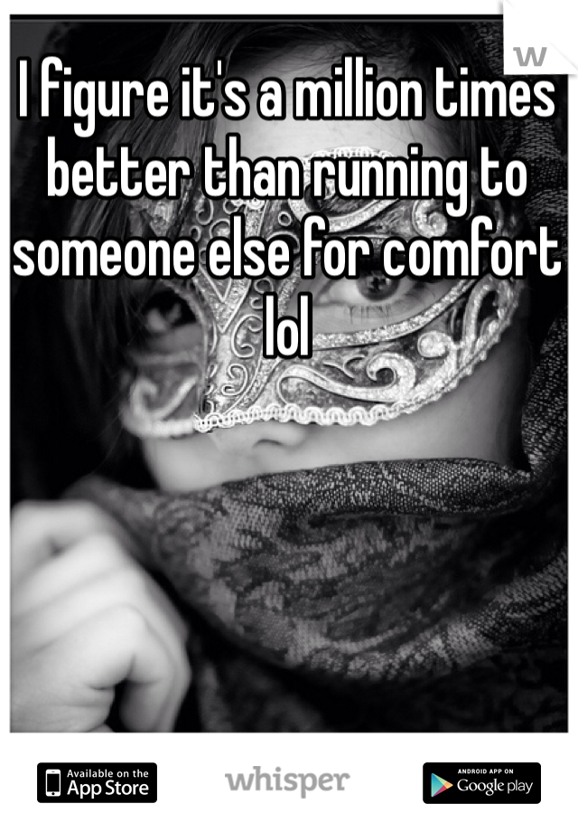 I figure it's a million times better than running to someone else for comfort lol