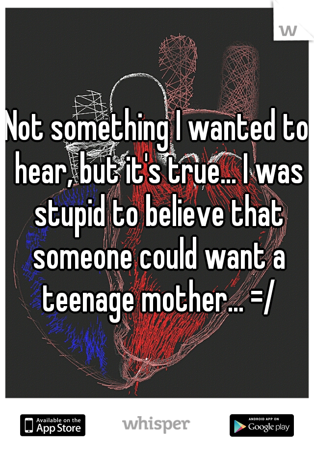 Not something I wanted to hear, but it's true... I was stupid to believe that someone could want a teenage mother... =/
 