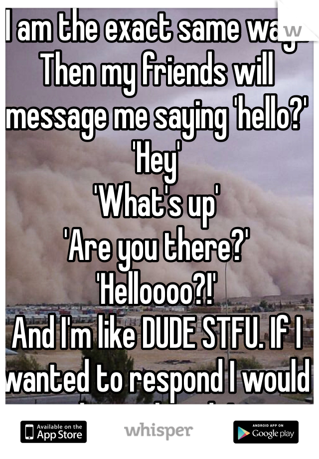 I am the exact same way!!
Then my friends will message me saying 'hello?'
'Hey'
'What's up'
'Are you there?'
'Helloooo?!'
And I'm like DUDE STFU. If I wanted to respond I would have already!
