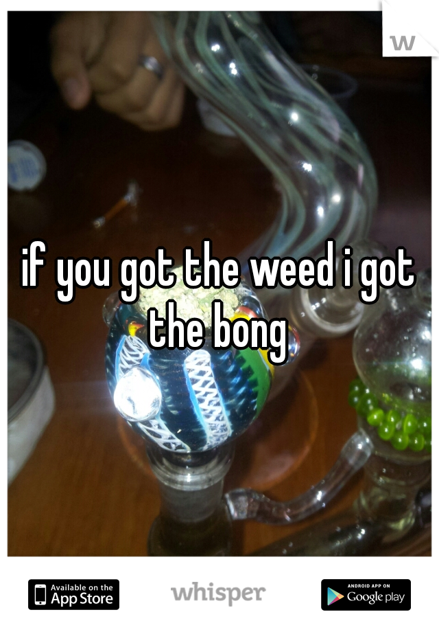if you got the weed i got the bong 