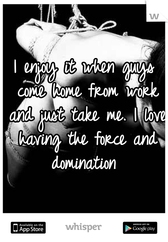 I enjoy it when guys come home from work and just take me. I love having the force and domination 
