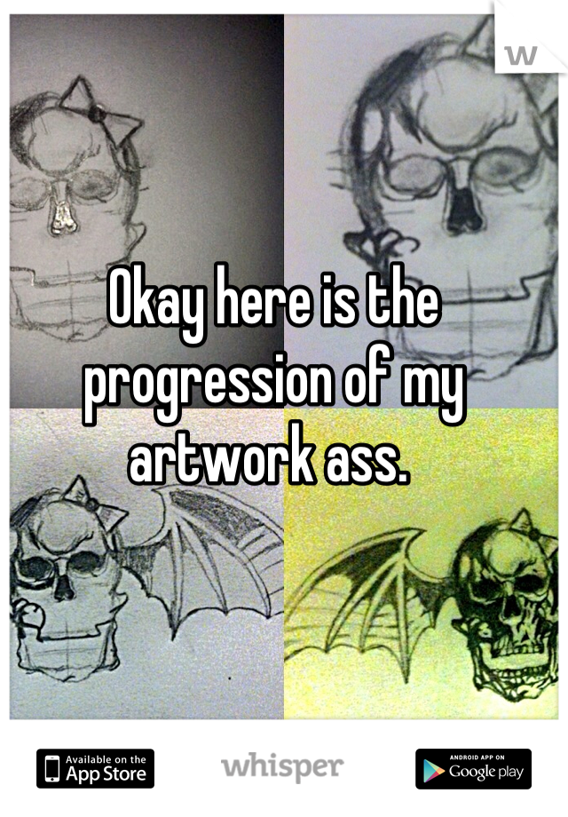 Okay here is the progression of my artwork ass. 