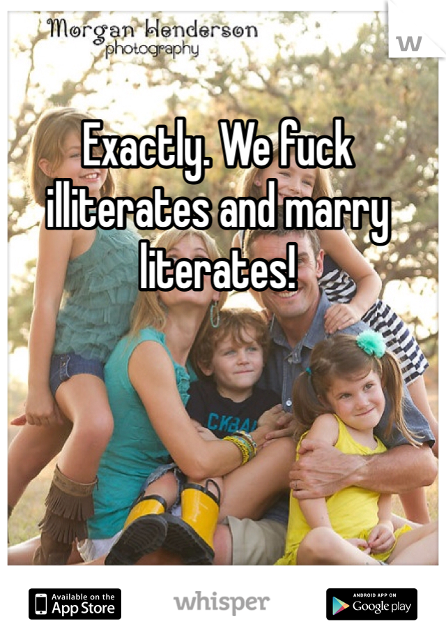 Exactly. We fuck illiterates and marry literates! 
 