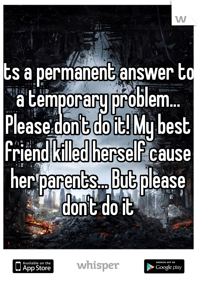 Its a permanent answer to a temporary problem... Please don't do it! My best friend killed herself cause her parents... But please don't do it