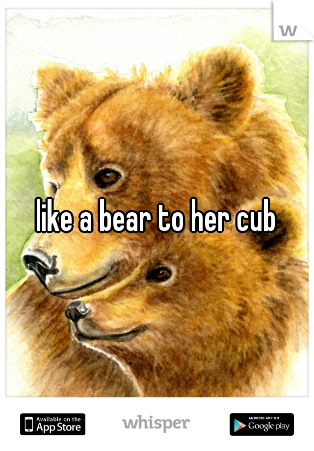 like a bear to her cub