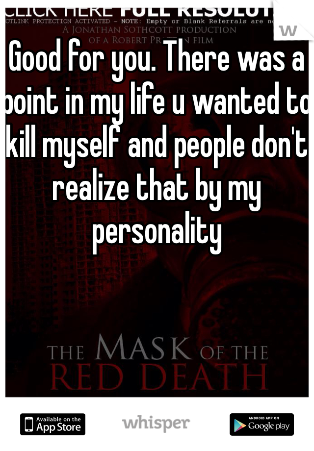 Good for you. There was a point in my life u wanted to kill myself and people don't realize that by my personality 