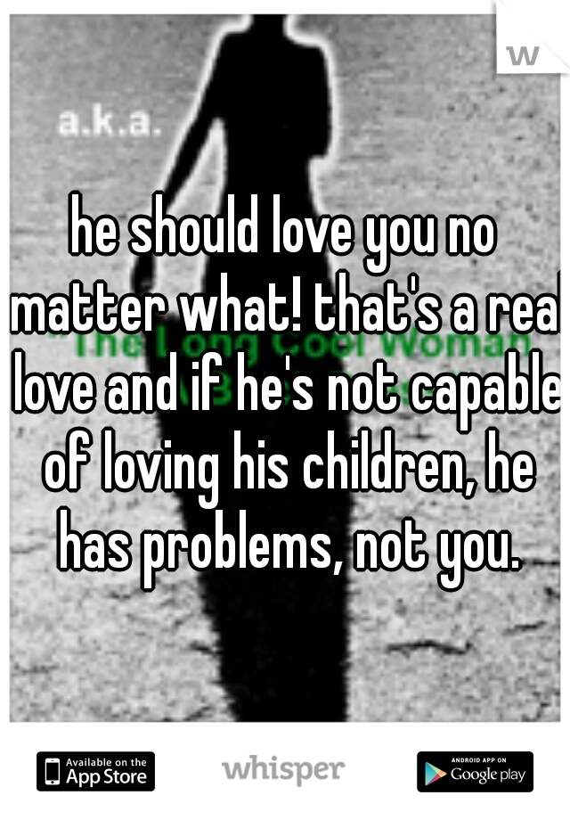 he should love you no matter what! that's a real love and if he's not capable of loving his children, he has problems, not you.