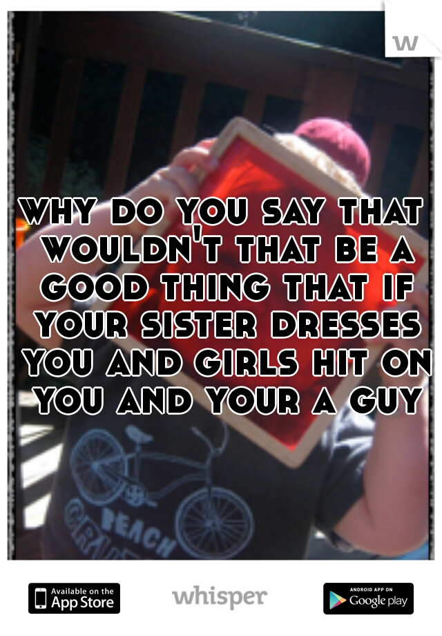 why do you say that wouldn't that be a good thing that if your sister dresses you and girls hit on you and your a guy