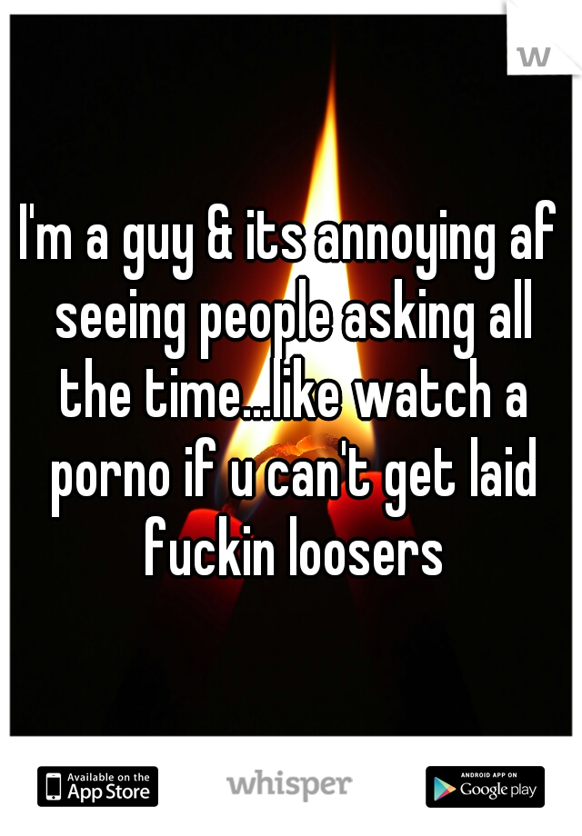 I'm a guy & its annoying af seeing people asking all the time...like watch a porno if u can't get laid fuckin loosers