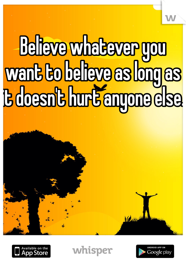 Believe whatever you want to believe as long as it doesn't hurt anyone else.